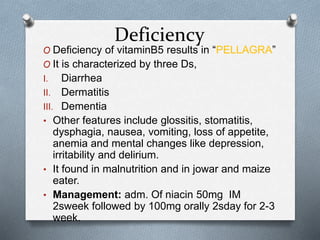 Deficiency
O Deficiency of vitaminB5 results in “PELLAGRA”
O It is characterized by three Ds,
I. Diarrhea
II. Dermatitis
III. Dementia
• Other features include glossitis, stomatitis,
dysphagia, nausea, vomiting, loss of appetite,
anemia and mental changes like depression,
irritability and delirium.
• It found in malnutrition and in jowar and maize
eater.
• Management: adm. Of niacin 50mg IM
2sweek followed by 100mg orally 2sday for 2-3
week.
 