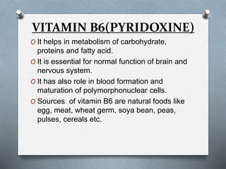 VITAMIN B6(PYRIDOXINE)
O It helps in metabolism of carbohydrate,
proteins and fatty acid.
O It is essential for normal function of brain and
nervous system.
O It has also role in blood formation and
maturation of polymorphonuclear cells.
O Sources of vitamin B6 are natural foods like
egg, meat, wheat germ, soya bean, peas,
pulses, cereals etc.
 