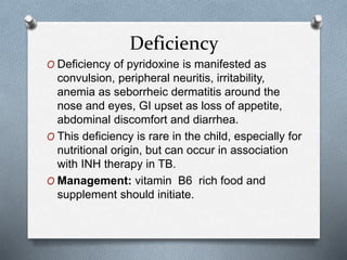 Deficiency
O Deficiency of pyridoxine is manifested as
convulsion, peripheral neuritis, irritability,
anemia as seborrheic dermatitis around the
nose and eyes, GI upset as loss of appetite,
abdominal discomfort and diarrhea.
O This deficiency is rare in the child, especially for
nutritional origin, but can occur in association
with INH therapy in TB.
O Management: vitamin B6 rich food and
supplement should initiate.
 