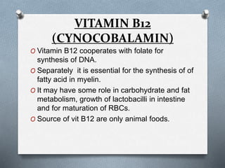 VITAMIN B12
(CYNOCOBALAMIN)
O Vitamin B12 cooperates with folate for
synthesis of DNA.
O Separately it is essential for the synthesis of of
fatty acid in myelin.
O It may have some role in carbohydrate and fat
metabolism, growth of lactobacilli in intestine
and for maturation of RBCs.
O Source of vit B12 are only animal foods.
 