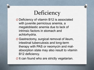 Deficiency
O Deficiency of vitamin B12 is associated
with juvenile pernicious anemia, a
megaloblastic anemia due to lack of
intrinsic factors in stomach and
achlorhydria.
O Gastrectomy, surgical removal of ileum,
intestinal tuberculosis and long-term
therapy with PAS or neomycin and mal-
absorption state may also result to vitamin
B12 deficiency.
O It can found who are strictly vegetarian.
 