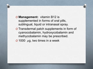 O Management: vitamin B12 is
supplemented in forms of oral pills,
sublingual, liquid or intranasal spray.
O Transdermal patch supplements in form of
cyanocobalamin, hydroxycobalamin and
methycobalamin may be prescribed.
O 1000 𝜇g, two times in a week
 