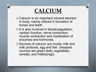 CALCIUM
O Calcium is an important mineral element
in body, mainly utilized in formation of
bones and teeth.
O It is also involved in bloodcoagulation,
cardiac function, nerve conduction,
muscle contraction and metabolism of
enzymes and hormones.
O Sources of calcium are mostly milk and
milk products, egg and fish, cheapest
sources are green leafy vegetables,
cereals, and millets(ragi).
 