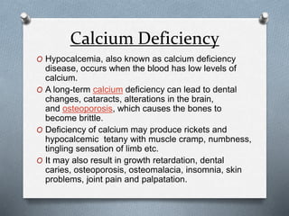 Calcium Deficiency
O Hypocalcemia, also known as calcium deficiency
disease, occurs when the blood has low levels of
calcium.
O A long-term calcium deficiency can lead to dental
changes, cataracts, alterations in the brain,
and osteoporosis, which causes the bones to
become brittle.
O Deficiency of calcium may produce rickets and
hypocalcemic tetany with muscle cramp, numbness,
tingling sensation of limb etc.
O It may also result in growth retardation, dental
caries, osteoporosis, osteomalacia, insomnia, skin
problems, joint pain and palpatation.
 