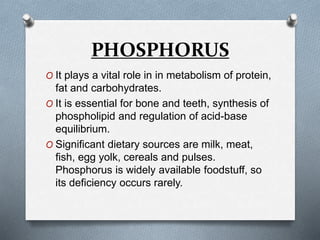 PHOSPHORUS
O It plays a vital role in in metabolism of protein,
fat and carbohydrates.
O It is essential for bone and teeth, synthesis of
phospholipid and regulation of acid-base
equilibrium.
O Significant dietary sources are milk, meat,
fish, egg yolk, cereals and pulses.
Phosphorus is widely available foodstuff, so
its deficiency occurs rarely.
 
