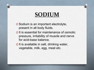 SODIUM
O Sodium is an important electrolyte,
present in all body fluids.
O It is essential for maintenance of osmotic
pressure, irritability of muscle and nerve
for acid-base balance.
O It is available in salt, drinking water,
vegetable, milk, egg, meat etc.
 
