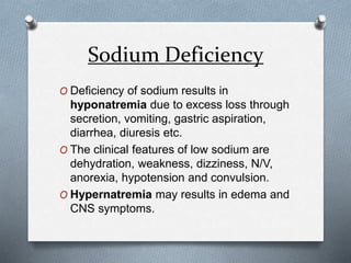 Sodium Deficiency
O Deficiency of sodium results in
hyponatremia due to excess loss through
secretion, vomiting, gastric aspiration,
diarrhea, diuresis etc.
O The clinical features of low sodium are
dehydration, weakness, dizziness, N/V,
anorexia, hypotension and convulsion.
O Hypernatremia may results in edema and
CNS symptoms.
 