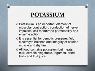 POTASSIUM
O Potassium is an important element of
muscular contraction, conduction of nerve
impulses, cell membrane permeability and
enzyme action.
O It is essential for osmotic pressure, fluid
electrolyte balance and integrity of cardiac
muscle and rhythm.
O All food contains potassium but meats,
milk, cereals, vegetable, legumes, dried
fruits and fruit juice.
 