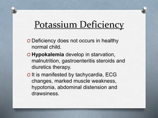 Potassium Deficiency
O Deficiency does not occurs in healthy
normal child.
O Hypokalemia develop in starvation,
malnutrition, gastroenteritis steroids and
diuretics therapy.
O It is manifested by tachycardia, ECG
changes, marked muscle weakness,
hypotonia, abdominal distension and
drawsiness.
 