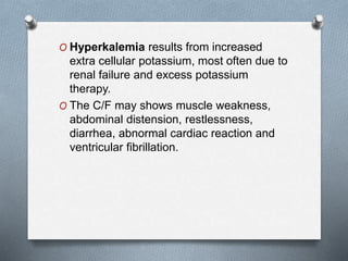 O Hyperkalemia results from increased
extra cellular potassium, most often due to
renal failure and excess potassium
therapy.
O The C/F may shows muscle weakness,
abdominal distension, restlessness,
diarrhea, abnormal cardiac reaction and
ventricular fibrillation.
 