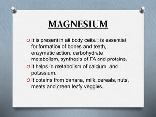 MAGNESIUM
O It is present in all body cells.it is essential
for formation of bones and teeth,
enzymatic action, carbohydrate
metabolism, synthesis of FA and proteins.
O It helps in metabolism of calcium and
potassium.
O It obtains from banana, milk, cereals, nuts,
meats and green leafy veggies.
 