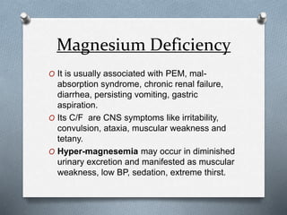 Magnesium Deficiency
O It is usually associated with PEM, mal-
absorption syndrome, chronic renal failure,
diarrhea, persisting vomiting, gastric
aspiration.
O Its C/F are CNS symptoms like irritability,
convulsion, ataxia, muscular weakness and
tetany.
O Hyper-magnesemia may occur in diminished
urinary excretion and manifested as muscular
weakness, low BP, sedation, extreme thirst.
 