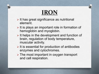 IRON
 It has great significance as nutritional
element.
 It is plays an important role in formation of
hemoglobin and myoglobin.
 It helps in the development and function of
brain, regulation of body temperature,
muscular activity.
 It is essential for production of antibodies
enzymes and cytochromes.
 The most important in oxygen transport
and cell respiration.
 