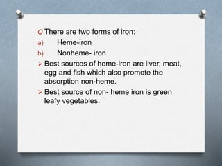 O There are two forms of iron:
a) Heme-iron
b) Nonheme- iron
 Best sources of heme-iron are liver, meat,
egg and fish which also promote the
absorption non-heme.
 Best source of non- heme iron is green
leafy vegetables.
 