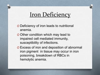 Iron Deficiency
O Deficiency of iron leads to nutritional
anemia.
O Other condition which may lead to
impaired cell mediated immunity,
susceptibility of infections.
O Excess of iron and deposition of abnormal
iron pigment in tissue may occur in iron
poisoning, breakdown of RBCs in
hemolytic anemia.
 