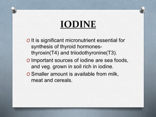IODINE
O It is significant micronutrient essential for
synthesis of thyroid hormones-
thyroxin(T4) and triiodothyronine(T3).
O Important sources of iodine are sea foods,
and veg. grown in soil rich in iodine.
O Smaller amount is available from milk,
meat and cereals.
 