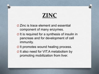 ZINC
O Zinc is trace element and essential
component of many enzymes.
O It is required for a synthesis of insulin in
pancreas and for development of cell
immunity.
O It promotes wound healing process.
O It also need for VIT.A metabolism by
promoting mobilization from liver.
 