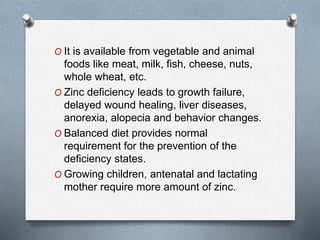 O It is available from vegetable and animal
foods like meat, milk, fish, cheese, nuts,
whole wheat, etc.
O Zinc deficiency leads to growth failure,
delayed wound healing, liver diseases,
anorexia, alopecia and behavior changes.
O Balanced diet provides normal
requirement for the prevention of the
deficiency states.
O Growing children, antenatal and lactating
mother require more amount of zinc.
 