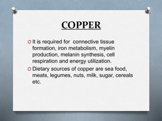 COPPER
O It is required for connective tissue
formation, iron metabolism, myelin
production, melanin synthesis, cell
respiration and energy utilization.
O Dietary sources of copper are sea food,
meats, legumes, nuts, milk, sugar, cereals
etc.
 