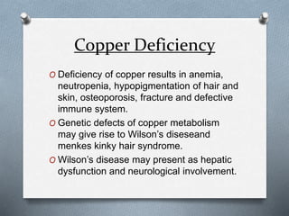 Copper Deficiency
O Deficiency of copper results in anemia,
neutropenia, hypopigmentation of hair and
skin, osteoporosis, fracture and defective
immune system.
O Genetic defects of copper metabolism
may give rise to Wilson’s diseseand
menkes kinky hair syndrome.
O Wilson’s disease may present as hepatic
dysfunction and neurological involvement.
 