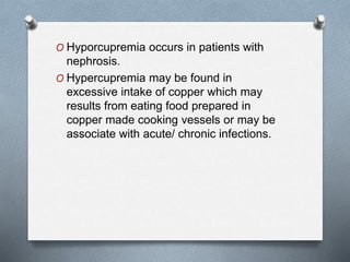 O Hyporcupremia occurs in patients with
nephrosis.
O Hypercupremia may be found in
excessive intake of copper which may
results from eating food prepared in
copper made cooking vessels or may be
associate with acute/ chronic infections.
 