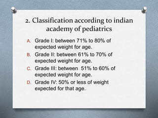 2. Classification according to indian
academy of pediatrics
A. Grade I: between 71% to 80% of
expected weight for age.
B. Grade II: between 61% to 70% of
expected weight for age.
C. Grade III: between 51% to 60% of
expected weight for age.
D. Grade IV: 50% or less of weight
expected for that age.
 