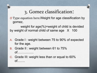 3. Gomez classification:
O Type equation here.Weight for age classification by
gomez,
weight for age(%)=weight of child is devided
by weight of normal child of same age X 100
A. Grade I : weight between 75 to 90% of expected
for the age.
B. Grade II : weight between 61 to 75%
of……………
C. Grade III: weight less than or equal to 60%
of…….
 