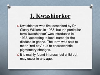 1. Kwashiorkor
O Kwashiorkor was first described by Dr.
Cicely Williams in 1933, but the particular
term ‘kwashiorkor’ was introduced in
1935, according to local name for the
disease in ghana. The term was said to
mean ‘red boy’ due to characteristic
pigmentary changes.
O It is mainly found in preschool child but
may occur in any age.
 