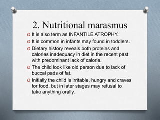 2. Nutritional marasmus
O It is also term as INFANTILE ATROPHY.
O It is common in infants may found in toddlers.
O Dietary history reveals both proteins and
calories inadequacy in diet in the recent past
with predominant lack of calorie.
O The child look like old person due to lack of
buccal pads of fat.
O Initially the child is irritable, hungry and craves
for food, but in later stages may refusal to
take anything orally.
 