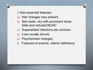 O Non-essential features:
a) Hair changes may present
b) Skin looks dry with prominent loose
folds and reduced MUAC
c) Superadded infections are common
d) Liver usually shrunk
e) Psychomotor changes
f) Features of anemia, vitamin deficiency
 