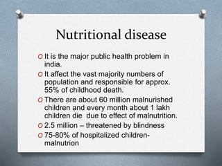 Nutritional disease
O It is the major public health problem in
india.
O It affect the vast majority numbers of
population and responsible for approx.
55% of childhood death.
O There are about 60 million malnurished
children and every month about 1 lakh
children die due to effect of malnutrition.
O 2.5 million – threatened by blindness
O 75-80% of hospitalized children-
malnutrion
 