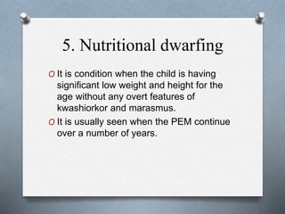 5. Nutritional dwarfing
O It is condition when the child is having
significant low weight and height for the
age without any overt features of
kwashiorkor and marasmus.
O It is usually seen when the PEM continue
over a number of years.
 