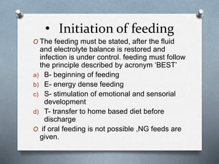 • Initiation of feeding
O The feeding must be stated, after the fluid
and electrolyte balance is restored and
infection is under control. feeding must follow
the principle described by acronym ‘BEST’
a) B- beginning of feeding
b) E- energy dense feeding
c) S- stimulation of emotional and sensorial
development
d) T- transfer to home based diet before
discharge
O if oral feeding is not possible ,NG feeds are
given.
 