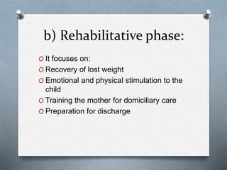 b) Rehabilitative phase:
O It focuses on:
O Recovery of lost weight
O Emotional and physical stimulation to the
child
O Training the mother for domiciliary care
O Preparation for discharge
 