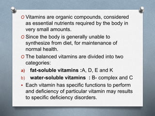 O Vitamins are organic compounds, considered
as essential nutrients required by the body in
very small amounts.
O Since the body is generally unable to
synthesize from diet, for maintenance of
normal health.
O The balanced vitamins are divided into two
categories:
a) fat-soluble vitamins :A, D, E and K
b) water-soluble vitamins : B- complex and C
 Each vitamin has specific functions to perform
and deficiency of particular vitamin may results
to specific deficiency disorders.
 