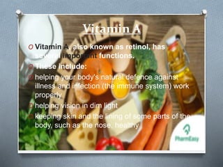 Vitamin A
O Vitamin A, also known as retinol, has
several important functions.
O These include:
O helping your body's natural defence against
illness and infection (the immune system) work
properly
O helping vision in dim light
O keeping skin and the lining of some parts of the
body, such as the nose, healthy
 
