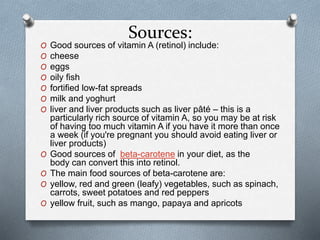 Sources:
O Good sources of vitamin A (retinol) include:
O cheese
O eggs
O oily fish
O fortified low-fat spreads
O milk and yoghurt
O liver and liver products such as liver pâté – this is a
particularly rich source of vitamin A, so you may be at risk
of having too much vitamin A if you have it more than once
a week (if you're pregnant you should avoid eating liver or
liver products)
O Good sources of beta-carotene in your diet, as the
body can convert this into retinol.
O The main food sources of beta-carotene are:
O yellow, red and green (leafy) vegetables, such as spinach,
carrots, sweet potatoes and red peppers
O yellow fruit, such as mango, papaya and apricots
 
