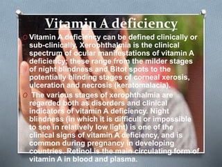 Vitamin A deficiency
O Vitamin A deficiency can be defined clinically or
sub-clinically. Xerophthalmia is the clinical
spectrum of ocular manifestations of vitamin A
deficiency; these range from the milder stages
of night blindness and Bitot spots to the
potentially blinding stages of corneal xerosis,
ulceration and necrosis (keratomalacia).
O The various stages of xerophthalmia are
regarded both as disorders and clinical
indicators of vitamin A deficiency. Night
blindness (in which it is difficult or impossible
to see in relatively low light) is one of the
clinical signs of vitamin A deficiency, and is
common during pregnancy in developing
countries. Retinol is the main circulating form of
vitamin A in blood and plasma.
 