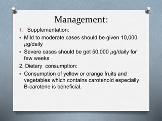 Management:
1. Supplementation:
 Mild to moderate cases should be given 10,000
𝜇g/daily
 Severe cases should be get 50,000 𝜇g/daily for
few weeks
2. Dietary consumption:
 Consumption of yellow or orange fruits and
vegetables which contains carotenoid especially
B-carotene is beneficial.
 