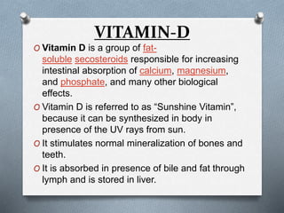 VITAMIN-D
O Vitamin D is a group of fat-
soluble secosteroids responsible for increasing
intestinal absorption of calcium, magnesium,
and phosphate, and many other biological
effects.
O Vitamin D is referred to as “Sunshine Vitamin”,
because it can be synthesized in body in
presence of the UV rays from sun.
O It stimulates normal mineralization of bones and
teeth.
O It is absorbed in presence of bile and fat through
lymph and is stored in liver.
 