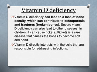 Vitamin D deficiency
O Vitamin D deficiency can lead to a loss of bone
density, which can contribute to osteoporosis
and fractures (broken bones). Severe vitamin
D deficiency can also lead to other diseases. In
children, it can cause rickets. Rickets is a rare
disease that causes the bones to become soft
and bend.
O Vitamin D directly interacts with the cells that are
responsible for addressing infections.
 