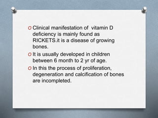 O Clinical manifestation of vitamin D
deficiency is mainly found as
RICKETS.it is a disease of growing
bones.
O It is usually developed in children
between 6 month to 2 yr of age.
O In this the process of proliferation,
degeneration and calcification of bones
are incompleted.
 