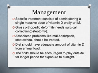 Management
O Specific treatment consists of administering a
single massive dose of vitamin D orally or IM.
O Gross orthopedic deformity needs surgical
correction(osteotomy).
O Associated problems like mal-absorption,
steatorrhea, should be treated.
O Diet should have adequate amount of vitamin D
from animal food.
O The child should be encouraged to play outside
for longer period for exposure to sunlight.
 