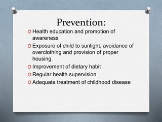 Prevention:
O Health education and promotion of
awareness
O Exposure of child to sunlight, avoidance of
overclothing and provision of proper
housing.
O Improvement of dietary habit
O Regular health supervision
O Adequate treatment of childhood disease
 
