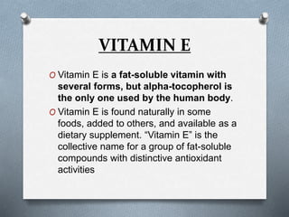 VITAMIN E
O Vitamin E is a fat-soluble vitamin with
several forms, but alpha-tocopherol is
the only one used by the human body.
O Vitamin E is found naturally in some
foods, added to others, and available as a
dietary supplement. “Vitamin E” is the
collective name for a group of fat-soluble
compounds with distinctive antioxidant
activities
 
