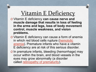 Vitamin E Deficiency
O Vitamin E deficiency can cause nerve and
muscle damage that results in loss of feeling
in the arms and legs, loss of body movement
control, muscle weakness, and vision
problems.
O Vitamin E deficiency can cause a form of anemia
in which red blood cells rupture (hemolytic
anemia). Premature infants who have a vitamin
E deficiency are at risk of this serious disorder.
O In premature infants, bleeding (hemorrhage) may
occur within the brain, and blood vessels in the
eyes may grow abnormally (a disorder
called retinopathy of prematurity).
 