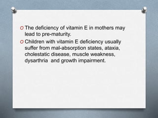 O The deficiency of vitamin E in mothers may
lead to pre-maturity.
O Children with vitamin E deficiency usually
suffer from mal-absorption states, ataxia,
cholestatic disease, muscle weakness,
dysarthria and growth impairment.
 