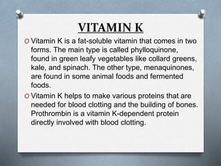 VITAMIN K
O Vitamin K is a fat-soluble vitamin that comes in two
forms. The main type is called phylloquinone,
found in green leafy vegetables like collard greens,
kale, and spinach. The other type, menaquinones,
are found in some animal foods and fermented
foods.
O Vitamin K helps to make various proteins that are
needed for blood clotting and the building of bones.
Prothrombin is a vitamin K-dependent protein
directly involved with blood clotting.
 