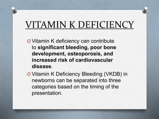 VITAMIN K DEFICIENCY
O Vitamin K deficiency can contribute
to significant bleeding, poor bone
development, osteoporosis, and
increased risk of cardiovascular
disease.
O Vitamin K Deficiency Bleeding (VKDB) in
newborns can be separated into three
categories based on the timing of the
presentation.
 