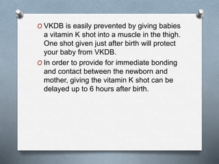 O VKDB is easily prevented by giving babies
a vitamin K shot into a muscle in the thigh.
One shot given just after birth will protect
your baby from VKDB.
O In order to provide for immediate bonding
and contact between the newborn and
mother, giving the vitamin K shot can be
delayed up to 6 hours after birth.
 
